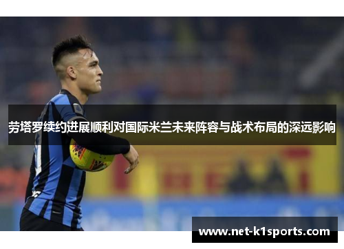 劳塔罗续约进展顺利对国际米兰未来阵容与战术布局的深远影响