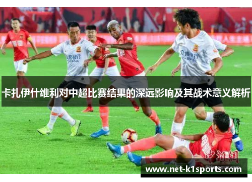 卡扎伊什维利对中超比赛结果的深远影响及其战术意义解析